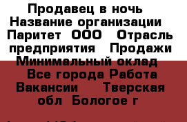 Продавец в ночь › Название организации ­ Паритет, ООО › Отрасль предприятия ­ Продажи › Минимальный оклад ­ 1 - Все города Работа » Вакансии   . Тверская обл.,Бологое г.